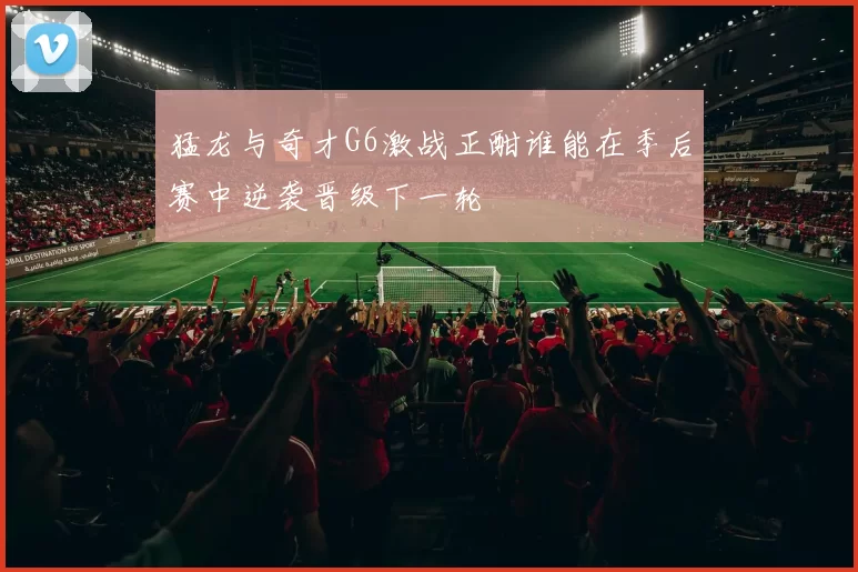 猛龙与奇才G6激战正酣谁能在季后赛中逆袭晋级下一轮