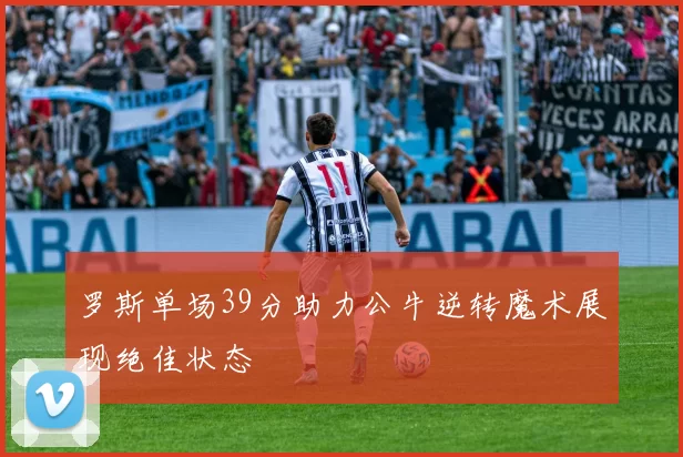 罗斯单场39分助力公牛逆转魔术展现绝佳状态