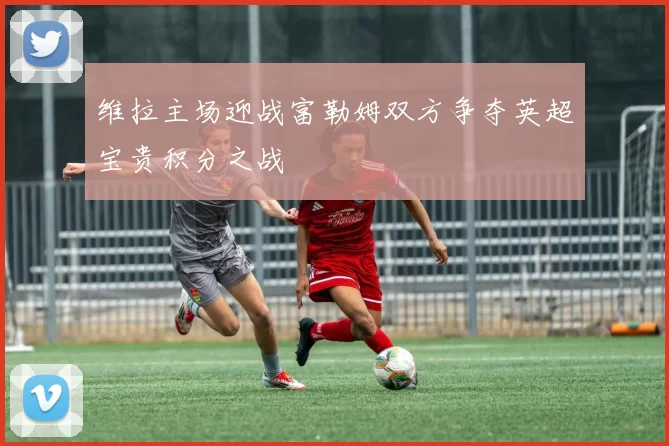 维拉主场迎战富勒姆双方争夺英超宝贵积分之战