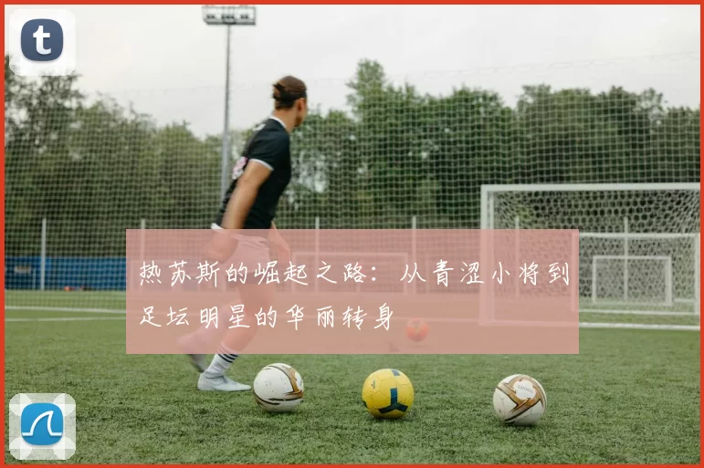 热苏斯的崛起之路：从青涩小将到足坛明星的华丽转身