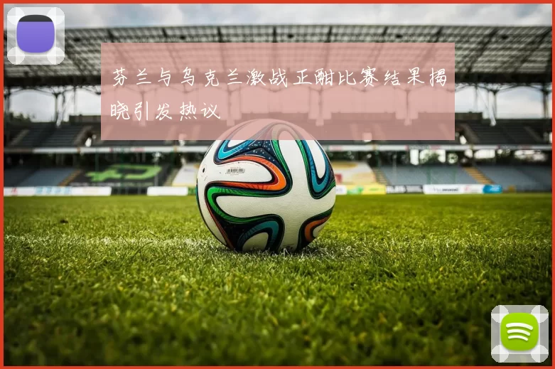 芬兰与乌克兰激战正酣比赛结果揭晓引发热议