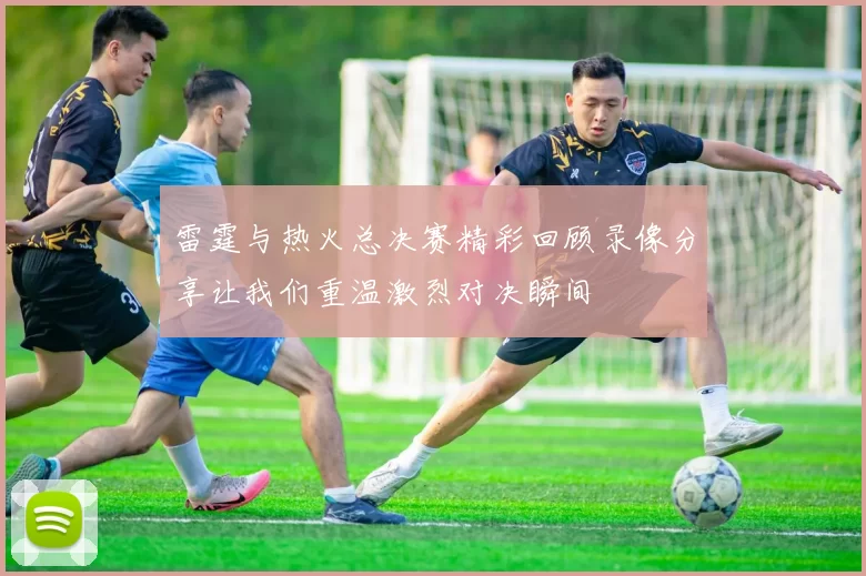 雷霆与热火总决赛精彩回顾录像分享让我们重温激烈对决瞬间