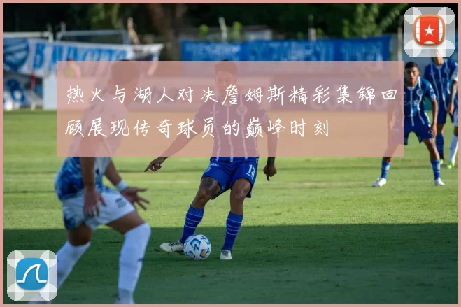 热火与湖人对决詹姆斯精彩集锦回顾展现传奇球员的巅峰时刻