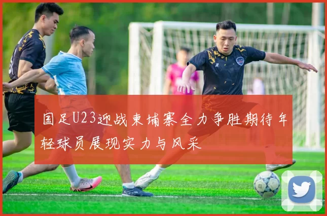 国足U23迎战柬埔寨全力争胜期待年轻球员展现实力与风采