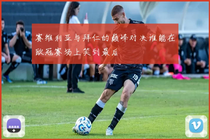 赛维利亚与拜仁的巅峰对决谁能在欧冠赛场上笑到最后